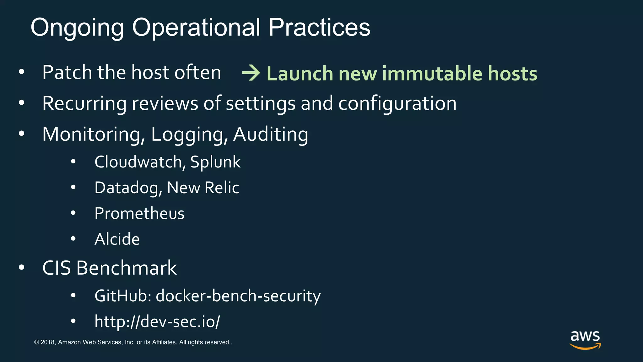 © 2018, Amazon Web Services, Inc. or its Affiliates. All rights reserved..
Ongoing Operational Practices
• Patch the host often
• Recurring reviews of settings and configuration
• Monitoring, Logging, Auditing
• Cloudwatch, Splunk
• Datadog, New Relic
• Prometheus
• Alcide
• CIS Benchmark
• GitHub: docker-bench-security
• http://dev-sec.io/
 Launch new immutable hosts
 