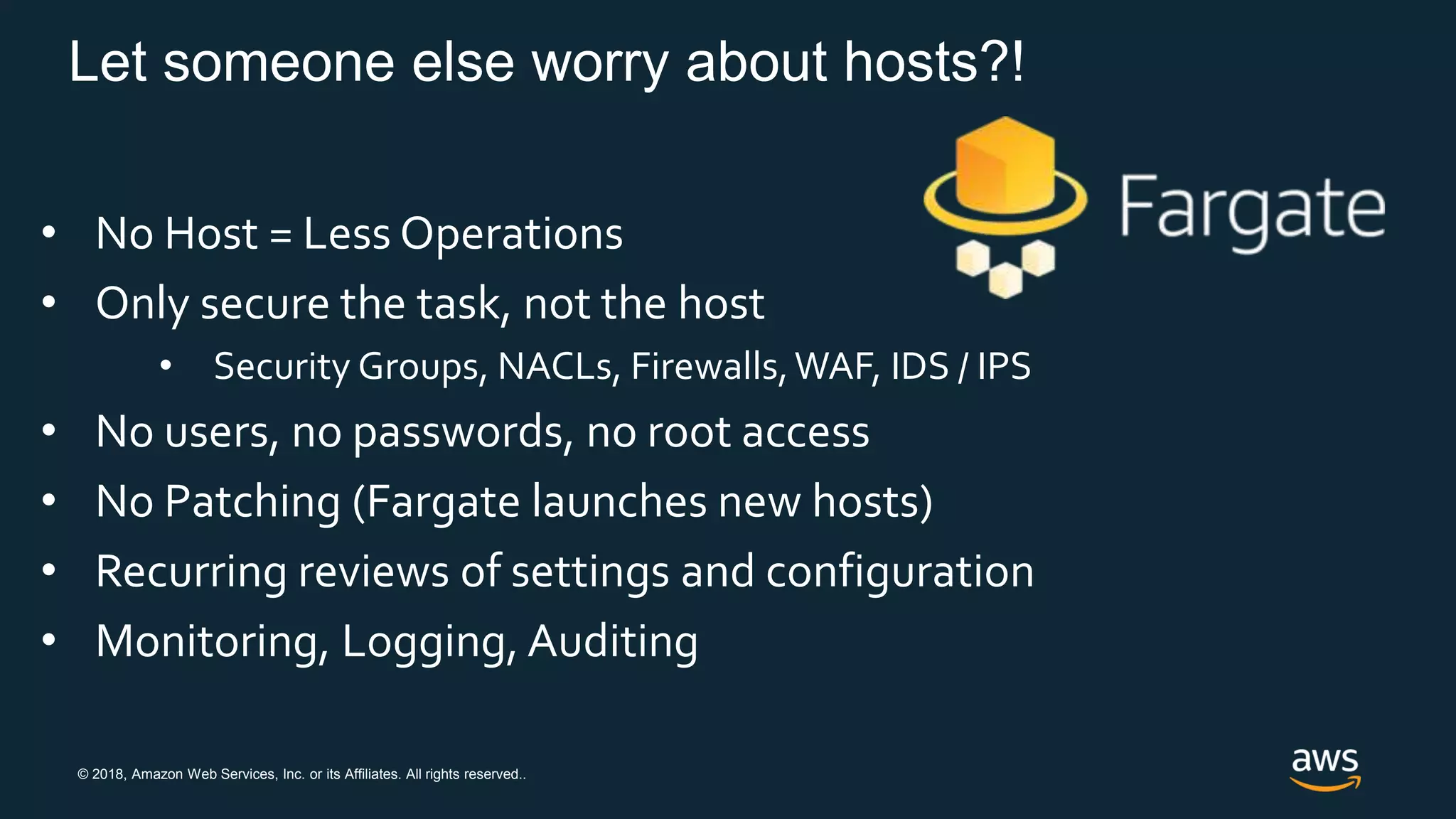 © 2018, Amazon Web Services, Inc. or its Affiliates. All rights reserved..
Let someone else worry about hosts?!
• No Host = Less Operations
• Only secure the task, not the host
• Security Groups, NACLs, Firewalls,WAF, IDS / IPS
• No users, no passwords, no root access
• No Patching (Fargate launches new hosts)
• Recurring reviews of settings and configuration
• Monitoring, Logging, Auditing
 