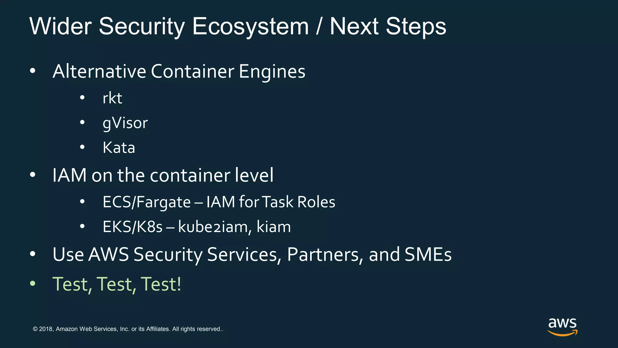 © 2018, Amazon Web Services, Inc. or its Affiliates. All rights reserved..
Wider Security Ecosystem / Next Steps
• Alternative Container Engines
• rkt
• gVisor
• Kata
• IAM on the container level
• ECS/Fargate – IAM forTask Roles
• EKS/K8s – kube2iam, kiam
• Use AWS Security Services, Partners, and SMEs
• Test,Test,Test!
 