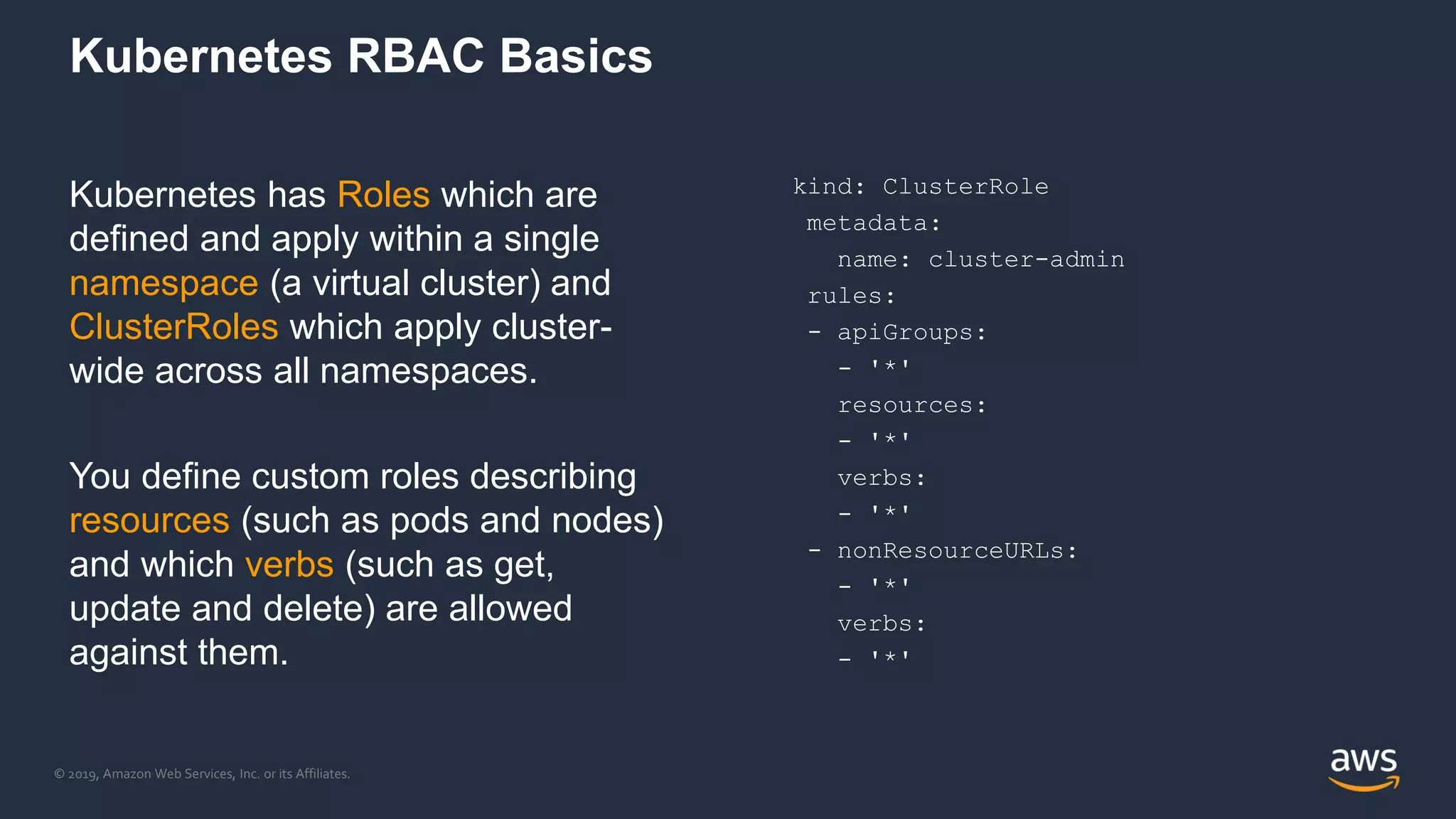 © 2019, Amazon Web Services, Inc. or its Affiliates.
Kubernetes RBAC Basics
Kubernetes has Roles which are
defined and apply within a single
namespace (a virtual cluster) and
ClusterRoles which apply cluster-
wide across all namespaces.
You define custom roles describing
resources (such as pods and nodes)
and which verbs (such as get,
update and delete) are allowed
against them.
kind: ClusterRole
metadata:
name: cluster-admin
rules:
- apiGroups:
- '*'
resources:
- '*'
verbs:
- '*'
- nonResourceURLs:
- '*'
verbs:
- '*'
 