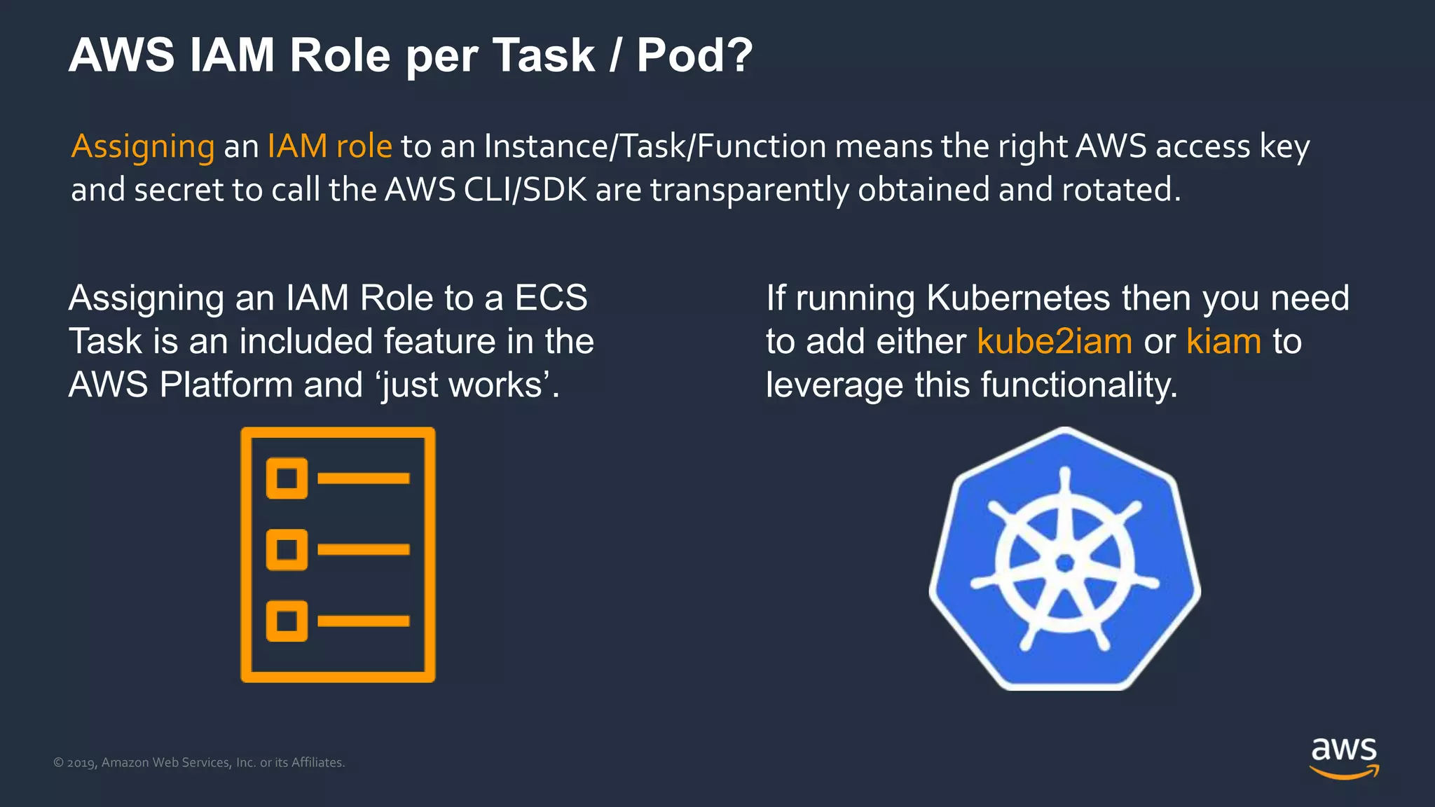 © 2019, Amazon Web Services, Inc. or its Affiliates.
AWS IAM Role per Task / Pod?
Assigning an IAM Role to a ECS
Task is an included feature in the
AWS Platform and ‘just works’.
If running Kubernetes then you need
to add either kube2iam or kiam to
leverage this functionality.
Assigning an IAM role to an Instance/Task/Function means the right AWS access key
and secret to call the AWS CLI/SDK are transparently obtained and rotated.
 