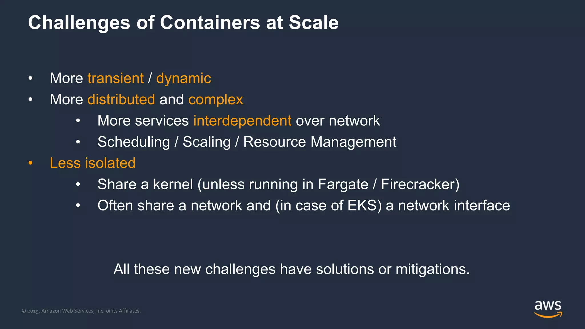 © 2019, Amazon Web Services, Inc. or its Affiliates.
Challenges of Containers at Scale
• More transient / dynamic
• More distributed and complex
• More services interdependent over network
• Scheduling / Scaling / Resource Management
• Less isolated
• Share a kernel (unless running in Fargate / Firecracker)
• Often share a network and (in case of EKS) a network interface
All these new challenges have solutions or mitigations.
 