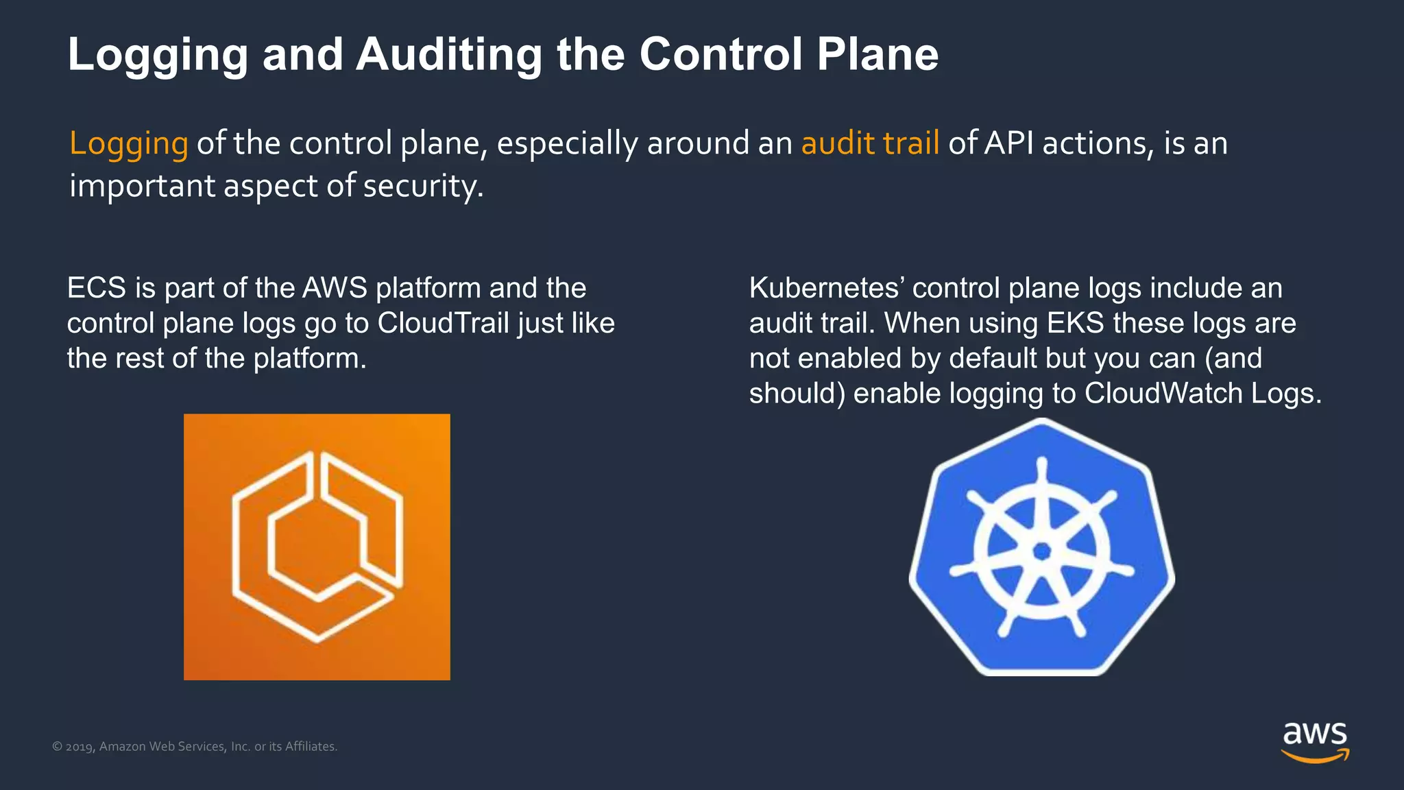 © 2019, Amazon Web Services, Inc. or its Affiliates.
Logging and Auditing the Control Plane
ECS is part of the AWS platform and the
control plane logs go to CloudTrail just like
the rest of the platform.
Kubernetes’ control plane logs include an
audit trail. When using EKS these logs are
not enabled by default but you can (and
should) enable logging to CloudWatch Logs.
Logging of the control plane, especially around an audit trail of API actions, is an
important aspect of security.
 
