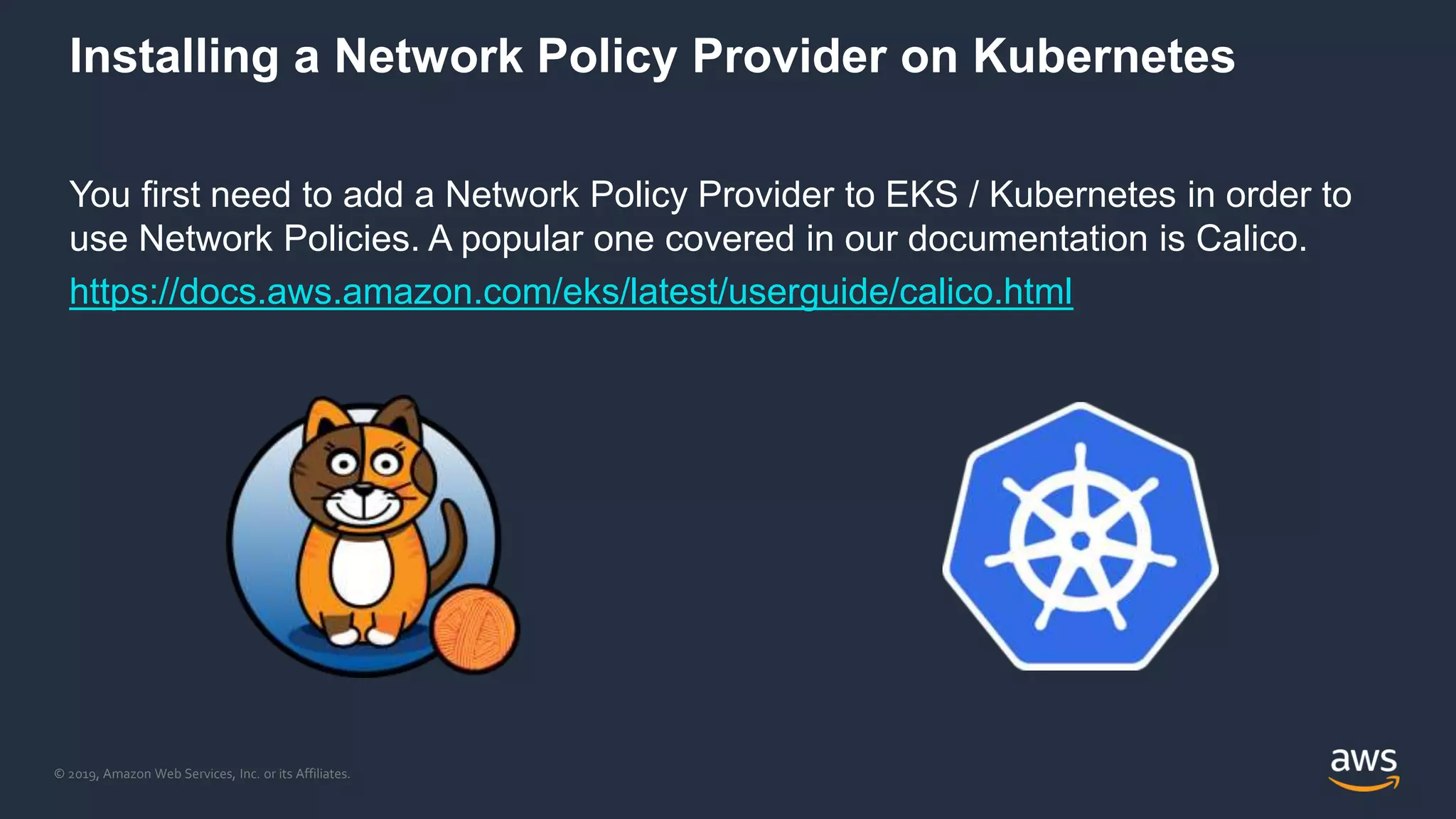 © 2019, Amazon Web Services, Inc. or its Affiliates.
Installing a Network Policy Provider on Kubernetes
You first need to add a Network Policy Provider to EKS / Kubernetes in order to
use Network Policies. A popular one covered in our documentation is Calico.
https://docs.aws.amazon.com/eks/latest/userguide/calico.html
 