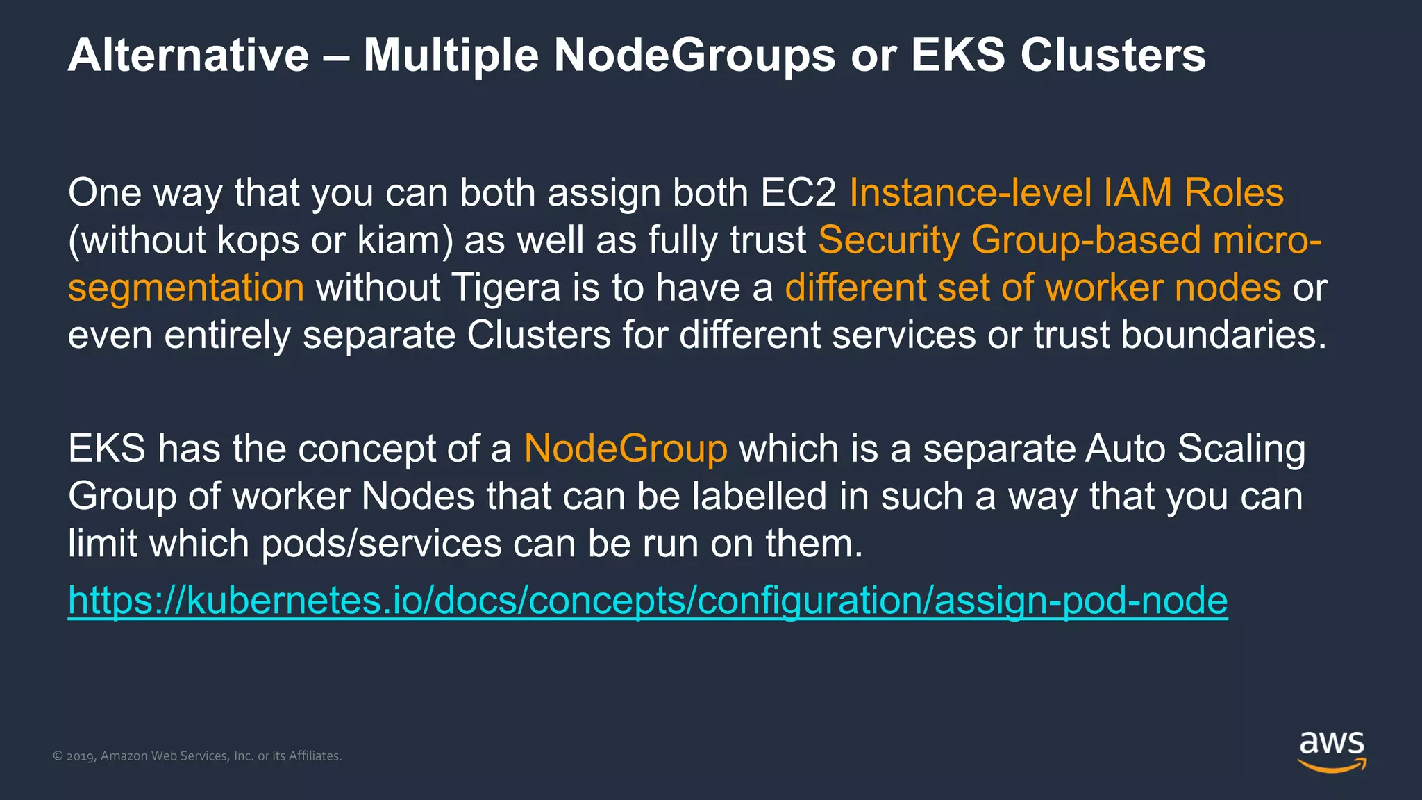 © 2019, Amazon Web Services, Inc. or its Affiliates.
Alternative – Multiple NodeGroups or EKS Clusters
One way that you can both assign both EC2 Instance-level IAM Roles
(without kops or kiam) as well as fully trust Security Group-based micro-
segmentation without Tigera is to have a different set of worker nodes or
even entirely separate Clusters for different services or trust boundaries.
EKS has the concept of a NodeGroup which is a separate Auto Scaling
Group of worker Nodes that can be labelled in such a way that you can
limit which pods/services can be run on them.
https://kubernetes.io/docs/concepts/configuration/assign-pod-node
 