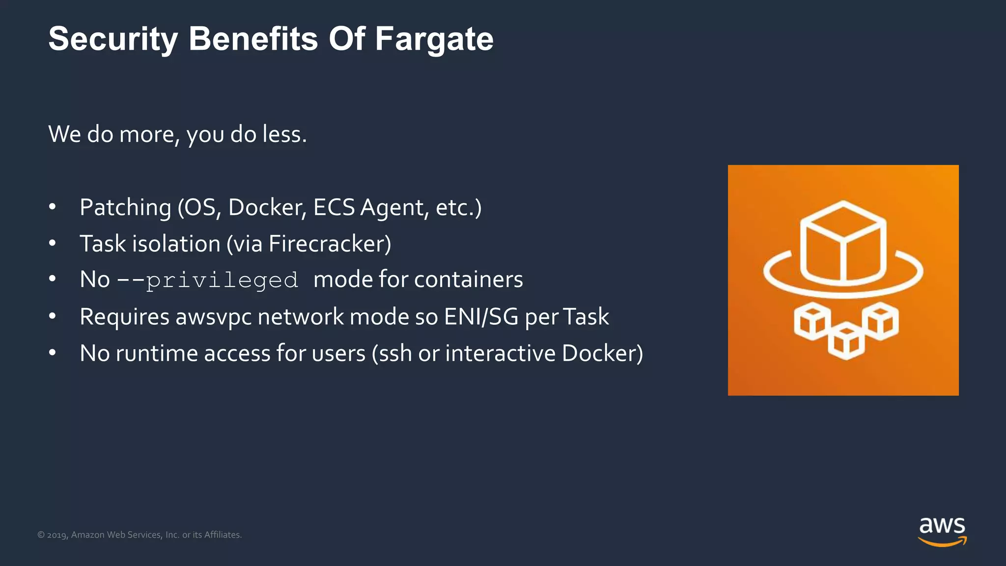 © 2019, Amazon Web Services, Inc. or its Affiliates.
Security Benefits Of Fargate
We do more, you do less.
• Patching (OS, Docker, ECS Agent, etc.)
• Task isolation (via Firecracker)
• No --privileged mode for containers
• Requires awsvpc network mode so ENI/SG perTask
• No runtime access for users (ssh or interactive Docker)
 