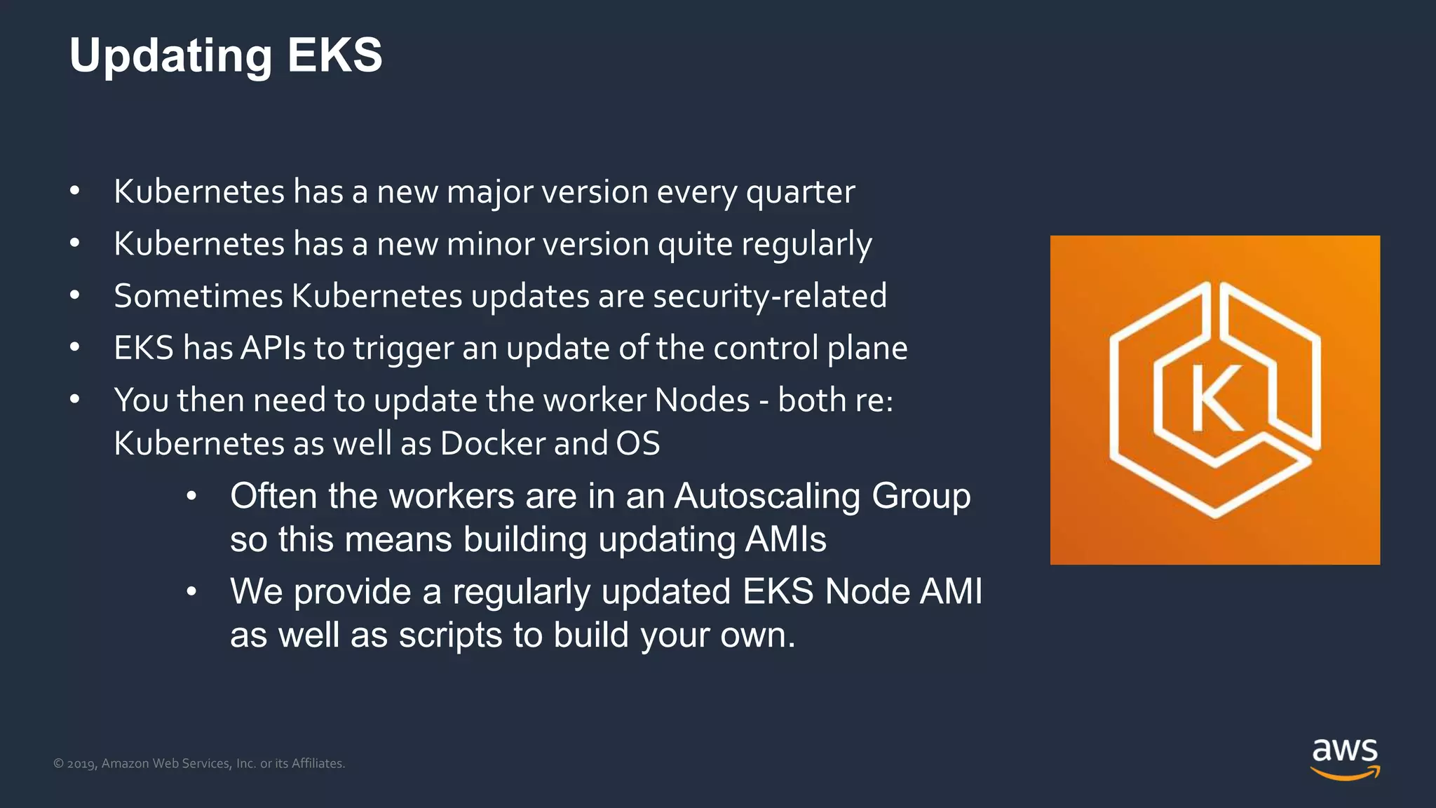 © 2019, Amazon Web Services, Inc. or its Affiliates.
Updating EKS
• Kubernetes has a new major version every quarter
• Kubernetes has a new minor version quite regularly
• Sometimes Kubernetes updates are security-related
• EKS has APIs to trigger an update of the control plane
• You then need to update the worker Nodes - both re:
Kubernetes as well as Docker and OS
• Often the workers are in an Autoscaling Group
so this means building updating AMIs
• We provide a regularly updated EKS Node AMI
as well as scripts to build your own.
 