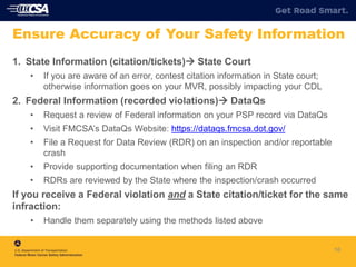 1. State Information (citation/tickets) State Court
• If you are aware of an error, contest citation information in State court;
otherwise information goes on your MVR, possibly impacting your CDL
2. Federal Information (recorded violations) DataQs
• Request a review of Federal information on your PSP record via DataQs
• Visit FMCSA’s DataQs Website: https://dataqs.fmcsa.dot.gov/
• File a Request for Data Review (RDR) on an inspection and/or reportable
crash
• Provide supporting documentation when filing an RDR
• RDRs are reviewed by the State where the inspection/crash occurred
If you receive a Federal violation and a State citation/ticket for the same
infraction:
• Handle them separately using the methods listed above
16
Ensure Accuracy of Your Safety Information
 