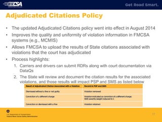 • The updated Adjudicated Citations policy went into effect in August 2014
• Improves the quality and uniformity of violation information in FMCSA
systems (e.g., MCMIS)
• Allows FMCSA to upload the results of State citations associated with
violations that the court has adjudicated
• Process highlights:
1. Carriers and drivers can submit RDRs along with court documentation via
DataQs
2. The State will review and document the citation results for the associated
violations, and those results will impact PSP and SMS as listed below
17
Adjudicated Citations Policy
 