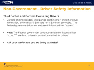 Third Parties and Carriers Evaluating Drivers
• Carriers and independent third parties combine PSP and other driver
information, and call it a “CSA score” or “CSA driver scorecard.” The
Federal government does not endorse third-party driver “scores”.
• Note: The Federal government does not calculate or issue a driver
“score.” There is no universal evaluation method for drivers
• Ask your carrier how you are being evaluated
18
Non-Government—Driver Safety Information
 