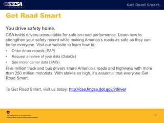 You drive safety home.
CSA holds drivers accountable for safe on-road performance. Learn how to
strengthen your safety record while making America’s roads as safe as they can
be for everyone. Visit our website to learn how to:
• Order driver records (PSP)
• Request a review of your data (DataQs)
• See motor carrier data (SMS)
Five million truck and bus drivers share America’s roads and highways with more
than 250 million motorists. With stakes so high, it’s essential that everyone Get
Road Smart.
To Get Road Smart, visit us today: http://csa.fmcsa.dot.gov/?driver
19
Get Road Smart
 