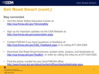 Stay connected.
• Visit the Driver Safety Education Center at:
http://csa.fmcsa.dot.gov/?driversafety
• Sign up for important updates via the CSA Website at:
http://csa.fmcsa.dot.gov/subscription.aspx
• Contact FMCSA if you have questions or feedback at:
http://csa.fmcsa.dot.gov/CSA_Feedback.aspx or by calling 877-254-5365
• Download Get Road Smart brochures, pocket cards, posters, and factsheets at:
http://csa.fmcsa.dot.gov/?toolkit1, or order by calling the InfoLine at 877-254-5365
• Find the phone number for your local FMCSA office:
http://www.fmcsa.dot.gov/about/contact/offices/displayfieldroster.aspx
20
Get Road Smart (cont.)
FMC-CSA-15-017
 