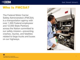 The Federal Motor Carrier
Safety Administration (FMCSA)
is a transportation agency with
over 1,000 Federal employees
and 12,000 State Partners
across the Nation committed to
our safety mission—preventing
crashes, injuries, and fatalities
related to large trucks and buses
on our highways.
3
Who Is FMCSA?
 