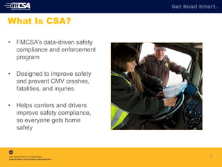 • FMCSA’s data-driven safety
compliance and enforcement
program
• Designed to improve safety
and prevent CMV crashes,
fatalities, and injuries
• Helps carriers and drivers
improve safety compliance,
so everyone gets home
safely
5
What Is CSA?
 
