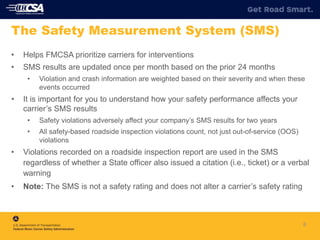 • Helps FMCSA prioritize carriers for interventions
• SMS results are updated once per month based on the prior 24 months
• Violation and crash information are weighted based on their severity and when these
events occurred
• It is important for you to understand how your safety performance affects your
carrier’s SMS results
• Safety violations adversely affect your company’s SMS results for two years
• All safety-based roadside inspection violations count, not just out-of-service (OOS)
violations
• Violations recorded on a roadside inspection report are used in the SMS
regardless of whether a State officer also issued a citation (i.e., ticket) or a verbal
warning
• Note: The SMS is not a safety rating and does not alter a carrier’s safety rating
8
The Safety Measurement System (SMS)
 