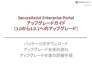 パッケージのダウンロード	
アップグレード全体の流れ	
アップグレード作業の詳細手順	
2016.05.13	
SecureAssist	Enterprise	Portal	
アップグレードガイド	
（3.0から3.0.1へのアップグレード）	
 