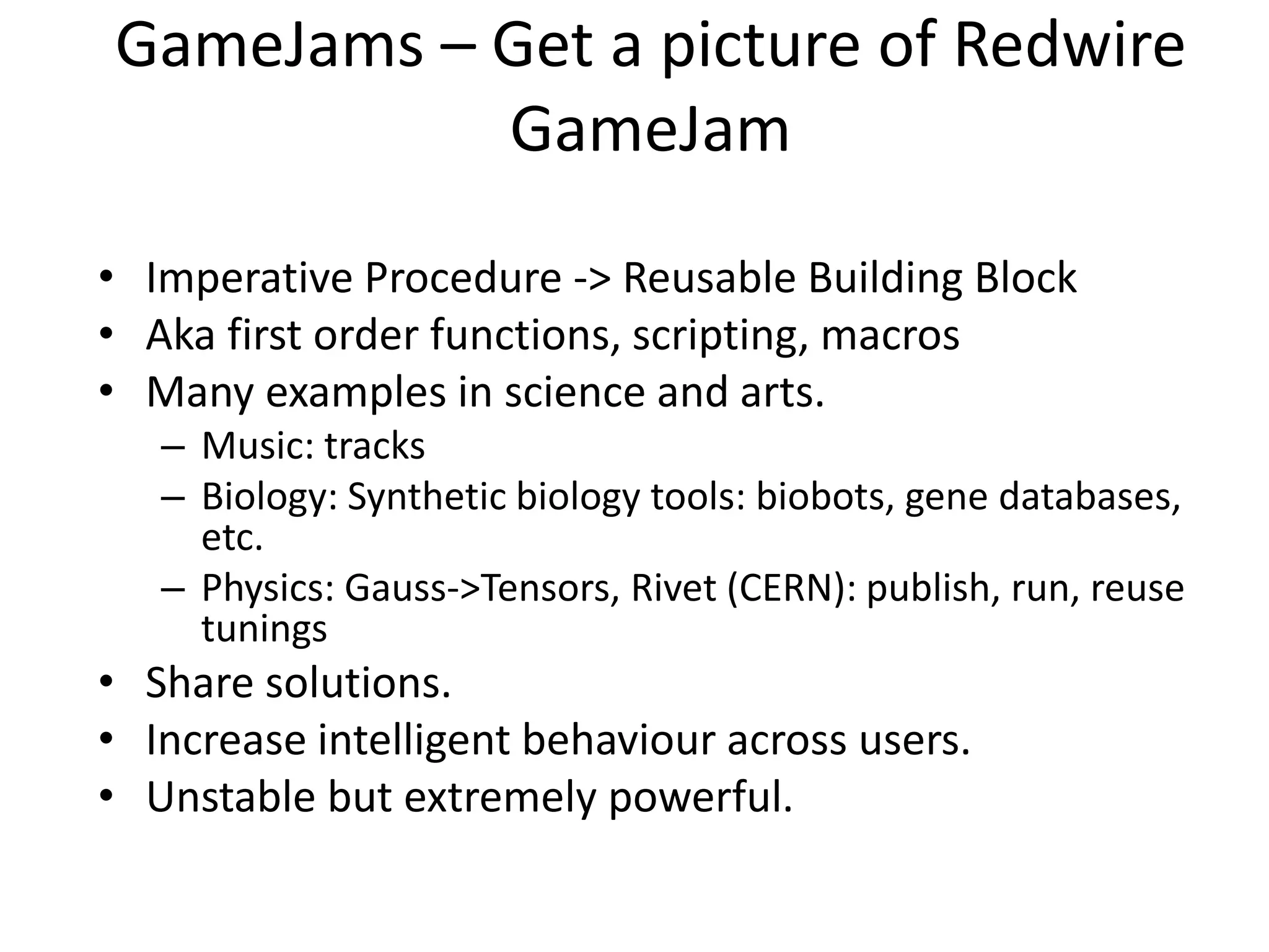 GameJams – Get a picture of Redwire
GameJam
• Imperative Procedure -> Reusable Building Block
• Aka first order functions, scripting, macros
• Many examples in science and arts.
– Music: tracks
– Biology: Synthetic biology tools: biobots, gene databases,
etc.
– Physics: Gauss->Tensors, Rivet (CERN): publish, run, reuse
tunings
• Share solutions.
• Increase intelligent behaviour across users.
• Unstable but extremely powerful.
 