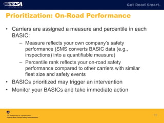12
Prioritization: On-Road Performance
• Carriers are assigned a measure and percentile in each
BASIC:
– Measure reflects your own company’s safety
performance (SMS converts BASIC data (e.g.,
inspections) into a quantifiable measure)
– Percentile rank reflects your on-road safety
performance compared to other carriers with similar
fleet size and safety events
• BASICs prioritized may trigger an intervention
• Monitor your BASICs and take immediate action
 