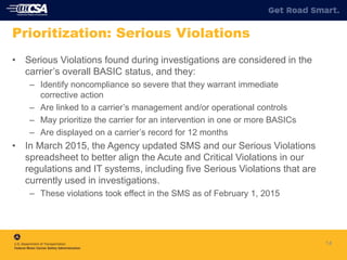 14
Prioritization: Serious Violations
• Serious Violations found during investigations are considered in the
carrier’s overall BASIC status, and they:
– Identify noncompliance so severe that they warrant immediate
corrective action
– Are linked to a carrier’s management and/or operational controls
– May prioritize the carrier for an intervention in one or more BASICs
– Are displayed on a carrier’s record for 12 months
• In March 2015, the Agency updated SMS and our Serious Violations
spreadsheet to better align the Acute and Critical Violations in our
regulations and IT systems, including five Serious Violations that are
currently used in investigations.
– These violations took effect in the SMS as of February 1, 2015
 