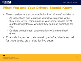 16
What You and Your Drivers Should Know
• Motor carriers are accountable for their drivers’ violations
– All inspections and violations your drivers receive while
they work for you remain part of your carrier record for 24
months (regardless of whether they continue operating for
you)
– Carriers do not inherit past violations of a newly hired
driver
• Roadside inspection data remain part of a driver’s record
for three years, crash data for five years
 