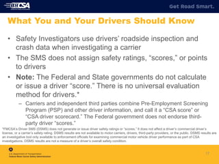 17
What You and Your Drivers Should Know
• Safety Investigators use drivers’ roadside inspection and
crash data when investigating a carrier
• The SMS does not assign safety ratings, “scores,” or points
to drivers
• Note: The Federal and State governments do not calculate
or issue a driver “score.” There is no universal evaluation
method for drivers.*
– Carriers and independent third parties combine Pre-Employment Screening
Program (PSP) and other driver information, and call it a “CSA score” or
“CSA driver scorecard.” The Federal government does not endorse third-
party driver “scores.”
*FMCSA’s Driver SMS (DSMS) does not generate or issue driver safety ratings or “scores.” It does not affect a driver’s commercial driver’s
license, or a carrier’s safety rating. DSMS results are not available to motor carriers, drivers, third-party providers, or the public. DSMS results are
an investigative tool only available to enforcement officials for examining commercial motor vehicle driver performance as part of CSA
investigations. DSMS results are not a measure of a driver’s overall safety condition.
 