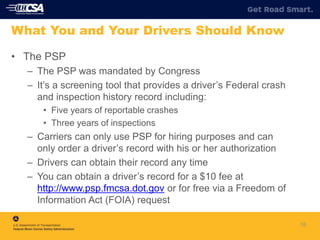 18
What You and Your Drivers Should Know
• The PSP
– The PSP was mandated by Congress
– It’s a screening tool that provides a driver’s Federal crash
and inspection history record including:
• Five years of reportable crashes
• Three years of inspections
– Carriers can only use PSP for hiring purposes and can
only order a driver’s record with his or her authorization
– Drivers can obtain their record any time
– You can obtain a driver’s record for a $10 fee at
http://www.psp.fmcsa.dot.gov or for free via a Freedom of
Information Act (FOIA) request
 
