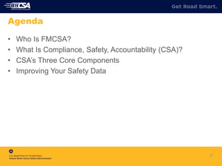 2
Agenda
• Who Is FMCSA?
• What Is Compliance, Safety, Accountability (CSA)?
• CSA’s Three Core Components
• Improving Your Safety Data
 