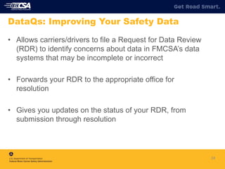 24
DataQs: Improving Your Safety Data
• Allows carriers/drivers to file a Request for Data Review
(RDR) to identify concerns about data in FMCSA’s data
systems that may be incomplete or incorrect
• Forwards your RDR to the appropriate office for
resolution
• Gives you updates on the status of your RDR, from
submission through resolution
 