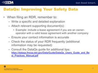 25
DataQs: Improving Your Safety Data
• When filing an RDR, remember to:
– Write a specific and detailed explanation
– Attach relevant supporting document(s):
• Example: include a lease agreement if you are an owner-
operator with a valid lease agreement with another company
– Ensure your contact information is accurate
– Check the status of your RDR frequently (additional
information may be requested)
– Consult the DataQs guide for additional tips:
https://dataqs.fmcsa.dot.gov/Data/Guide/DataQs_Users_Guide_and_Be
st_Practices_Manual.pdf
 