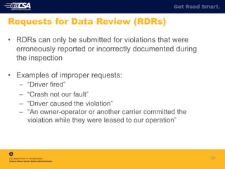 26
Requests for Data Review (RDRs)
• RDRs can only be submitted for violations that were
erroneously reported or incorrectly documented during
the inspection
• Examples of improper requests:
– “Driver fired”
– “Crash not our fault”
– “Driver caused the violation”
– “An owner-operator or another carrier committed the
violation while they were leased to our operation”
 