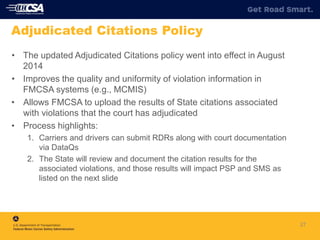 27
Adjudicated Citations Policy
• The updated Adjudicated Citations policy went into effect in August
2014
• Improves the quality and uniformity of violation information in
FMCSA systems (e.g., MCMIS)
• Allows FMCSA to upload the results of State citations associated
with violations that the court has adjudicated
• Process highlights:
1. Carriers and drivers can submit RDRs along with court documentation
via DataQs
2. The State will review and document the citation results for the
associated violations, and those results will impact PSP and SMS as
listed on the next slide
 