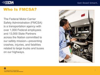 The Federal Motor Carrier
Safety Administration (FMCSA)
is a transportation agency with
over 1,000 Federal employees
and 13,000 State Partners
across the Nation committed to
our safety mission—preventing
crashes, injuries, and fatalities
related to large trucks and buses
on our highways.
3
Who Is FMCSA?
 