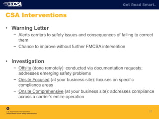 31
CSA Interventions
• Warning Letter
− Alerts carriers to safety issues and consequences of failing to correct
them
− Chance to improve without further FMCSA intervention
• Investigation
− Offsite (done remotely): conducted via documentation requests;
addresses emerging safety problems
− Onsite Focused (at your business site): focuses on specific
compliance areas
− Onsite Comprehensive (at your business site): addresses compliance
across a carrier’s entire operation
 