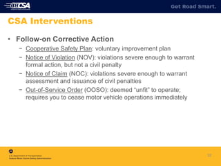 32
CSA Interventions
• Follow-on Corrective Action
− Cooperative Safety Plan: voluntary improvement plan
− Notice of Violation (NOV): violations severe enough to warrant
formal action, but not a civil penalty
− Notice of Claim (NOC): violations severe enough to warrant
assessment and issuance of civil penalties
− Out-of-Service Order (OOSO): deemed “unfit” to operate;
requires you to cease motor vehicle operations immediately
 
