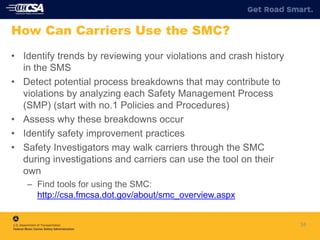 34
How Can Carriers Use the SMC?
• Identify trends by reviewing your violations and crash history
in the SMS
• Detect potential process breakdowns that may contribute to
violations by analyzing each Safety Management Process
(SMP) (start with no.1 Policies and Procedures)
• Assess why these breakdowns occur
• Identify safety improvement practices
• Safety Investigators may walk carriers through the SMC
during investigations and carriers can use the tool on their
own
– Find tools for using the SMC:
http://csa.fmcsa.dot.gov/about/smc_overview.aspx
 