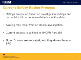 36
Current Safety Rating Process
• Ratings are issued based on investigation findings and
do not take into account roadside inspection data
• A rating may result from an Onsite Investigation
• Current process is outlined in 49 CFR Part 385
• Note: Drivers are not rated, and they do not have an
SFD
 