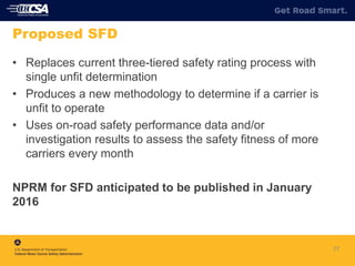 37
Proposed SFD
• Replaces current three-tiered safety rating process with
single unfit determination
• Produces a new methodology to determine if a carrier is
unfit to operate
• Uses on-road safety performance data and/or
investigation results to assess the safety fitness of more
carriers every month
NPRM for SFD anticipated to be published in January
2016
 