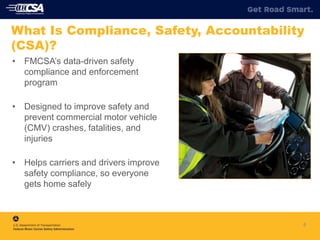 4
What Is Compliance, Safety, Accountability
(CSA)?
• FMCSA’s data-driven safety
compliance and enforcement
program
• Designed to improve safety and
prevent commercial motor vehicle
(CMV) crashes, fatalities, and
injuries
• Helps carriers and drivers improve
safety compliance, so everyone
gets home safely
 