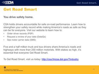 40
Get Road Smart
You drive safety home.
CSA holds drivers accountable for safe on-road performance. Learn how to
strengthen your safety record while making America’s roads as safe as they
can be for everyone. Visit our website to learn how to:
• Order driver records (PSP)
• Request a review of your data (DataQs)
• See motor carrier data (SMS)
Five and a half million truck and bus drivers share America’s roads and
highways with more than 250 million motorists. With stakes so high, it’s
essential that everyone Get Road Smart.
To Get Road Smart, visit us today: http://csa.fmcsa.dot.gov/?industry
 