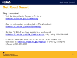 41
Get Road Smart
Stay connected.
• Visit the Motor Carrier Resource Center at:
http://csa.fmcsa.dot.gov/?carriersafety
• Sign up for important updates via the CSA Website at:
http://csa.fmcsa.dot.gov/subscription.aspx
• Contact FMCSA if you have questions or feedback at:
http://csa.fmcsa.dot.gov/CSA_Feedback.aspx or by calling 877-254-5365
• Download Get Road Smart brochures, pocket cards, posters, and
factsheets at: http://csa.fmcsa.dot.gov/?toolkit2, or order by calling the
InfoLine at 877-254-5365
 