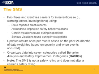 8
The SMS
• Prioritizes and identifies carriers for interventions (e.g.,
warning letters, investigations) using:
– State-reported crash records
– All roadside inspection safety-based violations
– Certain violations found during inspections
– Serious Violations found during investigations
• Updates results once per month based on the prior 24 months
of data (weighted based on severity and when events
occurred)
• Organizes data into seven categories called Behavior
Analysis and Safety Improvement Categories (BASICs)
• Note: The SMS is not a safety rating and does not alter a
carrier’s safety rating
 