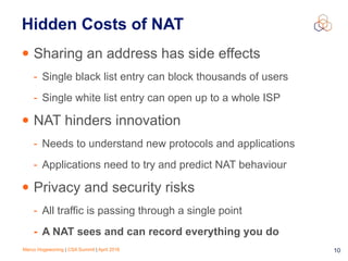 Marco Hogewoning | CSA Summit | April 2016 10
Hidden Costs of NAT
• Sharing an address has side effects
- Single black list entry can block thousands of users
- Single white list entry can open up to a whole ISP
• NAT hinders innovation
- Needs to understand new protocols and applications
- Applications need to try and predict NAT behaviour
• Privacy and security risks
- All traffic is passing through a single point
- A NAT sees and can record everything you do
 