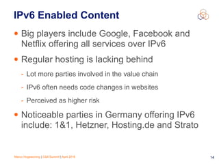 Marco Hogewoning | CSA Summit | April 2016 14
IPv6 Enabled Content
• Big players include Google, Facebook and
Netflix offering all services over IPv6
• Regular hosting is lacking behind
- Lot more parties involved in the value chain
- IPv6 often needs code changes in websites
- Perceived as higher risk
• Noticeable parties in Germany offering IPv6
include: 1&1, Hetzner, Hosting.de and Strato
 
