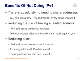 Marco Hogewoning | CSA Summit | April 2016 18
Benefits Of Not Doing IPv4
• There is absolutely no need to share addresses
- You can use a new IPv6 address for every email you send
• Reducing the risk of having a tainted address
- IPv4 addresses are being “recycled”
- Old reputation profiles and blacklists can work against you
• Reducing costs
- IPv4 addresses now represent a value
- Acquiring additional IPv4 has a cost
- Sharing addresses also can be costly
 