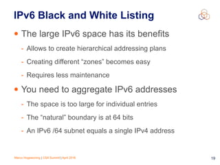 Marco Hogewoning | CSA Summit | April 2016 19
IPv6 Black and White Listing
• The large IPv6 space has its benefits
- Allows to create hierarchical addressing plans
- Creating different “zones” becomes easy
- Requires less maintenance
• You need to aggregate IPv6 addresses
- The space is too large for individual entries
- The “natural” boundary is at 64 bits
- An IPv6 /64 subnet equals a single IPv4 address
 