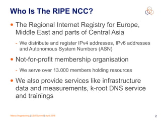 Marco Hogewoning | CSA Summit | April 2016 2
Who Is The RIPE NCC?
• The Regional Internet Registry for Europe,
Middle East and parts of Central Asia
- We distribute and register IPv4 addresses, IPv6 addresses
and Autonomous System Numbers (ASN)
• Not-for-profit membership organisation
- We serve over 13.000 members holding resources
• We also provide services like infrastructure
data and measurements, k-root DNS service
and trainings
 