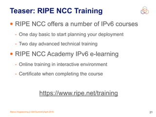 Marco Hogewoning | CSA Summit | April 2016 21
Teaser: RIPE NCC Training
• RIPE NCC offers a number of IPv6 courses
- One day basic to start planning your deployment
- Two day advanced technical training
• RIPE NCC Academy IPv6 e-learning
- Online training in interactive environment
- Certificate when completing the course
https://www.ripe.net/training
 