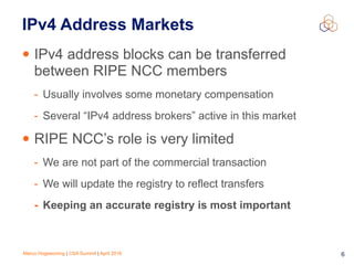 Marco Hogewoning | CSA Summit | April 2016 6
IPv4 Address Markets
• IPv4 address blocks can be transferred
between RIPE NCC members
- Usually involves some monetary compensation
- Several “IPv4 address brokers” active in this market
• RIPE NCC’s role is very limited
- We are not part of the commercial transaction
- We will update the registry to reflect transfers
- Keeping an accurate registry is most important
 