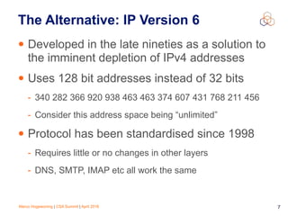 Marco Hogewoning | CSA Summit | April 2016 7
The Alternative: IP Version 6
• Developed in the late nineties as a solution to
the imminent depletion of IPv4 addresses
• Uses 128 bit addresses instead of 32 bits
- 340 282 366 920 938 463 463 374 607 431 768 211 456
- Consider this address space being “unlimited”
• Protocol has been standardised since 1998
- Requires little or no changes in other layers
- DNS, SMTP, IMAP etc all work the same
 