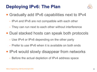 Marco Hogewoning | CSA Summit | April 2016 8
Deploying IPv6: The Plan
• Gradually add IPv6 capabilities next to IPv4
- IPv4 and IPv6 are not compatible with each other
- They can run next to each other without interference
• Dual stacked hosts can speak both protocols
- Use IPv4 or IPv6 depending on the other party
- Prefer to use IPv6 when it is available on both ends
• IPv4 would slowly disappear from networks
- Before the actual depletion of IPv4 address space
 